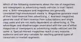 Which of the following statements about the role of magazines and newspapers as advertising media vehicles is true? Select one: a. Both newspapers and magazines are generally considered high-involvement media. b. Magazines generate most of their total revenue from advertising. c. Business magazines generate most of their revenue from subscriptions and single copy sales and are not really dependent on advertising. d. The advantages and disadvantages associated with the use of either magazines or newspapers as advertising media vehicles are the same. e. Special-interest magazines reach a very massive audience and are very valuable for reaching general types of consumers or market segments.