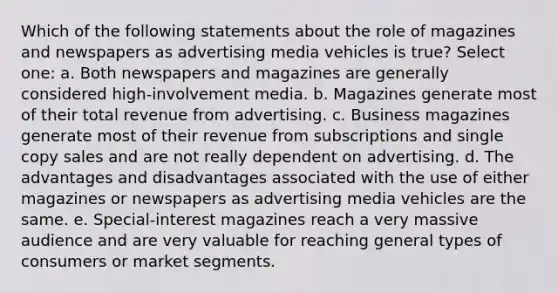 Which of the following statements about the role of magazines and newspapers as advertising media vehicles is true? Select one: a. Both newspapers and magazines are generally considered high-involvement media. b. Magazines generate most of their total revenue from advertising. c. Business magazines generate most of their revenue from subscriptions and single copy sales and are not really dependent on advertising. d. The advantages and disadvantages associated with the use of either magazines or newspapers as advertising media vehicles are the same. e. Special-interest magazines reach a very massive audience and are very valuable for reaching general types of consumers or market segments.