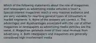 Which of the following statements about the role of magazines and newspapers as advertising media vehicles is true? a. Special-interest magazines reach a very massive audience and are very valuable for reaching general types of consumers or market segments. b. None of the answers are correct. c. The advantages and disadvantages associated with the use of either magazines or newspapers as advertising media vehicles are the same. d. Magazines generate most of their total revenue from advertising. e. Both newspapers and magazines are generally considered high-involvement media