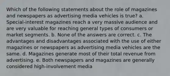 Which of the following statements about the role of magazines and newspapers as advertising media vehicles is true? a. Special-interest magazines reach a very massive audience and are very valuable for reaching general types of consumers or market segments. b. None of the answers are correct. c. The advantages and disadvantages associated with the use of either magazines or newspapers as advertising media vehicles are the same. d. Magazines generate most of their total revenue from advertising. e. Both newspapers and magazines are generally considered high-involvement media