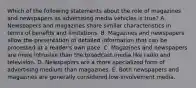 Which of the following statements about the role of magazines and newspapers as advertising media vehicles is true? A. Newspapers and magazines share similar characteristics in terms of benefits and limitations. B. Magazines and newspapers allow the presentation of detailed information that can be processed at a reader's own pace. C. Magazines and newspapers are more intrusive than the broadcast media like radio and television. D. Newspapers are a more specialized form of advertising medium than magazines. E. Both newspapers and magazines are generally considered low-involvement media.