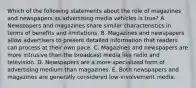 Which of the following statements about the role of magazines and newspapers as advertising media vehicles is true? A. Newspapers and magazines share similar characteristics in terms of benefits and limitations. B. Magazines and newspapers allow advertisers to present detailed information that readers can process at their own pace. C. Magazines and newspapers are more intrusive than the broadcast media like radio and television. D. Newspapers are a more specialized form of advertising medium than magazines. E. Both newspapers and magazines are generally considered low-involvement media.