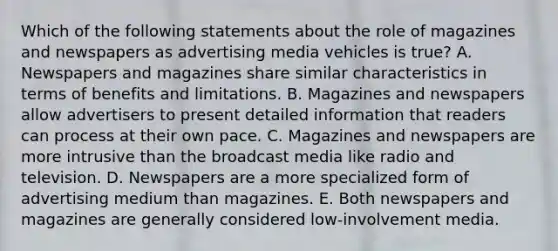 Which of the following statements about the role of magazines and newspapers as advertising media vehicles is true? A. Newspapers and magazines share similar characteristics in terms of benefits and limitations. B. Magazines and newspapers allow advertisers to present detailed information that readers can process at their own pace. C. Magazines and newspapers are more intrusive than the broadcast media like radio and television. D. Newspapers are a more specialized form of advertising medium than magazines. E. Both newspapers and magazines are generally considered low-involvement media.