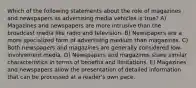 Which of the following statements about the role of magazines and newspapers as advertising media vehicles is true? A) Magazines and newspapers are more intrusive than the broadcast media like radio and television. B) Newspapers are a more specialized form of advertising medium than magazines. C) Both newspapers and magazines are generally considered low-involvement media. D) Newspapers and magazines share similar characteristics in terms of benefits and limitations. E) Magazines and newspapers allow the presentation of detailed information that can be processed at a reader's own pace.