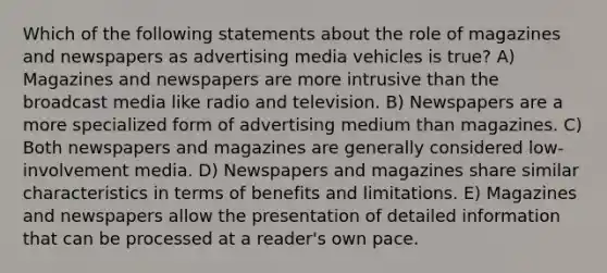 Which of the following statements about the role of magazines and newspapers as advertising media vehicles is true? A) Magazines and newspapers are more intrusive than the broadcast media like radio and television. B) Newspapers are a more specialized form of advertising medium than magazines. C) Both newspapers and magazines are generally considered low-involvement media. D) Newspapers and magazines share similar characteristics in terms of benefits and limitations. E) Magazines and newspapers allow the presentation of detailed information that can be processed at a reader's own pace.