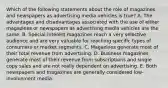 Which of the following statements about the role of magazines and newspapers as advertising media vehicles is true? A. The advantages and disadvantages associated with the use of either magazines or newspapers as advertising media vehicles are the same. B. Special-interest magazines reach a very selective audience and are very valuable for reaching specific types of consumers or market segments. C. Magazines generate most of their total revenue from advertising. D. Business magazines generate most of their revenue from subscriptions and single copy sales and are not really dependent on advertising. E. Both newspapers and magazines are generally considered low-involvement media.