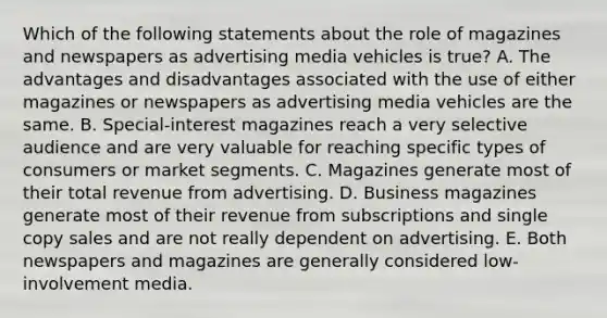 Which of the following statements about the role of magazines and newspapers as advertising media vehicles is true? A. The advantages and disadvantages associated with the use of either magazines or newspapers as advertising media vehicles are the same. B. Special-interest magazines reach a very selective audience and are very valuable for reaching specific types of consumers or market segments. C. Magazines generate most of their total revenue from advertising. D. Business magazines generate most of their revenue from subscriptions and single copy sales and are not really dependent on advertising. E. Both newspapers and magazines are generally considered low-involvement media.