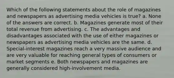 Which of the following statements about the role of magazines and newspapers as advertising media vehicles is true? a. None of the answers are correct. b. Magazines generate most of their total revenue from advertising. c. The advantages and disadvantages associated with the use of either magazines or newspapers as advertising media vehicles are the same. d. Special-interest magazines reach a very massive audience and are very valuable for reaching general types of consumers or market segments e. Both newspapers and magazines are generally considered high-involvement media.