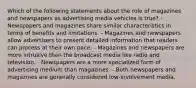 Which of the following statements about the role of magazines and newspapers as advertising media vehicles is true? - Newspapers and magazines share similar characteristics in terms of benefits and limitations. - Magazines and newspapers allow advertisers to present detailed information that readers can process at their own pace. - Magazines and newspapers are more intrusive than the broadcast media like radio and television. - Newspapers are a more specialized form of advertising medium than magazines. - Both newspapers and magazines are generally considered low-involvement media.