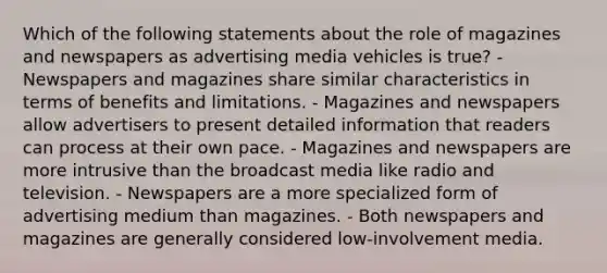 Which of the following statements about the role of magazines and newspapers as advertising media vehicles is true? - Newspapers and magazines share similar characteristics in terms of benefits and limitations. - Magazines and newspapers allow advertisers to present detailed information that readers can process at their own pace. - Magazines and newspapers are more intrusive than the broadcast media like radio and television. - Newspapers are a more specialized form of advertising medium than magazines. - Both newspapers and magazines are generally considered low-involvement media.