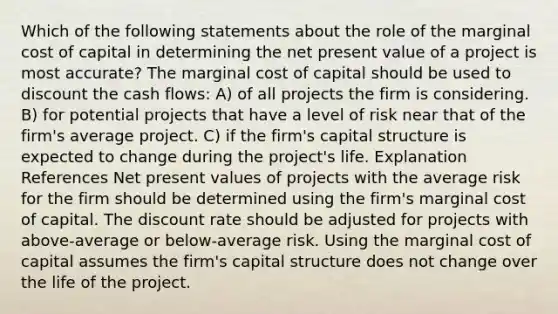 Which of the following statements about the role of the marginal cost of capital in determining the net present value of a project is most accurate? The marginal cost of capital should be used to discount the cash flows: A) of all projects the firm is considering. B) for potential projects that have a level of risk near that of the firm's average project. C) if the firm's capital structure is expected to change during the project's life. Explanation References Net present values of projects with the average risk for the firm should be determined using the firm's marginal cost of capital. The discount rate should be adjusted for projects with above-average or below-average risk. Using the marginal cost of capital assumes the firm's capital structure does not change over the life of the project.