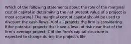 Which of the following statements about the role of the marginal cost of capital in determining the net present value of a project is most accurate? The marginal cost of capital should be used to discount the cash flows: A)of all projects the firm is considering. B)for potential projects that have a level of risk near that of the firm's average project. C)if the firm's capital structure is expected to change during the project's life.