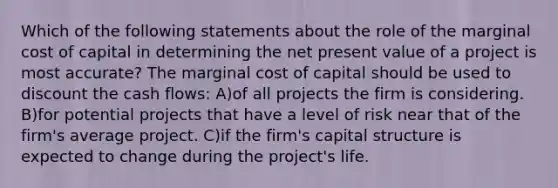 Which of the following statements about the role of the marginal cost of capital in determining the net present value of a project is most accurate? The marginal cost of capital should be used to discount the cash flows: A)of all projects the firm is considering. B)for potential projects that have a level of risk near that of the firm's average project. C)if the firm's capital structure is expected to change during the project's life.