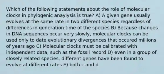 Which of the following statements about the role of molecular clocks in phylogenic anaylysis is true? A) A given gene usually evolves at the same rate in two different species regardless of differences in generation time of the species B) Because changes in DNA sequences occur very slowly, molecular clocks can be used only to date evolutionary divergences that occured millions of years ago C) Molecular clocks must be calibrated with independent data, such as the fossil record D) even in a group of closely related species, different genes have been found to evolve at different rates E) both c and d