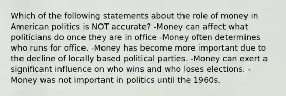 Which of the following statements about the role of money in American politics is NOT accurate? -Money can affect what politicians do once they are in office -Money often determines who runs for office. -Money has become more important due to the decline of locally based political parties. -Money can exert a significant influence on who wins and who loses elections. -Money was not important in politics until the 1960s.