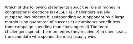 Which of the following statements about the role of money in congressional elections is FALSE? a) Challengers usually outspend incumbents b) Outspending your opponent by a large margin is no guarantee of success c) Incumbents benefit less from campaign spending than challengers d) The more challengers spend, the more votes they receive e) In open seats, the candidate who spends the most usually wins