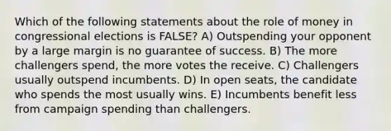 Which of the following statements about the role of money in congressional elections is FALSE? A) Outspending your opponent by a large margin is no guarantee of success. B) The more challengers spend, the more votes the receive. C) Challengers usually outspend incumbents. D) In open seats, the candidate who spends the most usually wins. E) Incumbents benefit less from campaign spending than challengers.