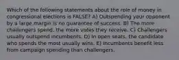 Which of the following statements about the role of money in congressional elections is FALSE? A) Outspending your opponent by a large margin is no guarantee of success. B) The more challengers spend, the more votes they receive. C) Challengers usually outspend incumbents. D) In open seats, the candidate who spends the most usually wins. E) Incumbents benefit less from campaign spending than challengers.