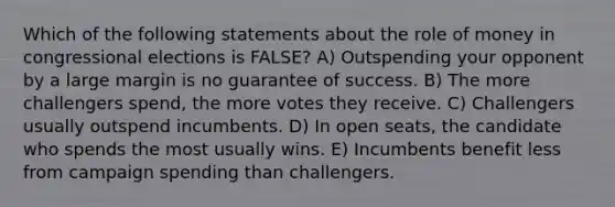 Which of the following statements about the role of money in congressional elections is FALSE? A) Outspending your opponent by a large margin is no guarantee of success. B) The more challengers spend, the more votes they receive. C) Challengers usually outspend incumbents. D) In open seats, the candidate who spends the most usually wins. E) Incumbents benefit less from campaign spending than challengers.