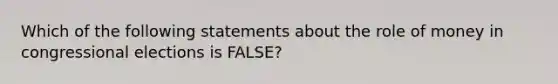 Which of the following statements about the role of money in congressional elections is FALSE?