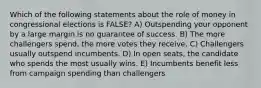 Which of the following statements about the role of money in congressional elections is FALSE? A) Outspending your opponent by a large margin is no guarantee of success. B) The more challengers spend, the more votes they receive. C) Challengers usually outspend incumbents. D) In open seats, the candidate who spends the most usually wins. E) Incumbents benefit less from campaign spending than challengers