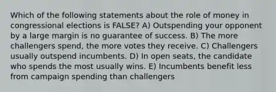 Which of the following statements about the role of money in congressional elections is FALSE? A) Outspending your opponent by a large margin is no guarantee of success. B) The more challengers spend, the more votes they receive. C) Challengers usually outspend incumbents. D) In open seats, the candidate who spends the most usually wins. E) Incumbents benefit less from campaign spending than challengers