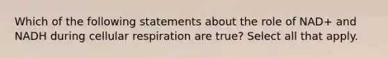 Which of the following statements about the role of NAD+ and NADH during cellular respiration are true? Select all that apply.