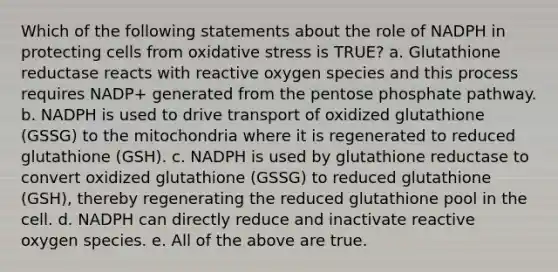 Which of the following statements about the role of NADPH in protecting cells from oxidative stress is TRUE? a. Glutathione reductase reacts with reactive oxygen species and this process requires NADP+ generated from the pentose phosphate pathway. b. NADPH is used to drive transport of oxidized glutathione (GSSG) to the mitochondria where it is regenerated to reduced glutathione (GSH). c. NADPH is used by glutathione reductase to convert oxidized glutathione (GSSG) to reduced glutathione (GSH), thereby regenerating the reduced glutathione pool in the cell. d. NADPH can directly reduce and inactivate reactive oxygen species. e. All of the above are true.