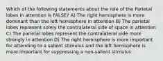 Which of the following statements about the role of the Parietal lobes in attention is FALSE? A) The right hemisphere is more dominant than the left hemisphere in attention B) The parietal lobes represent solely the contralateral side of space in attention C) The parietal lobes represent the contralateral side more strongly in attention D) The right hemisphere is more important for attending to a salient stimulus and the left hemisphere is more important for suppressing a non-salient stimulus