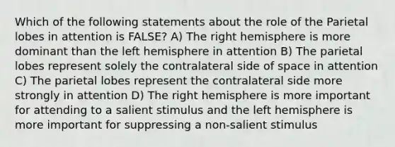 Which of the following statements about the role of the Parietal lobes in attention is FALSE? A) The right hemisphere is more dominant than the left hemisphere in attention B) The parietal lobes represent solely the contralateral side of space in attention C) The parietal lobes represent the contralateral side more strongly in attention D) The right hemisphere is more important for attending to a salient stimulus and the left hemisphere is more important for suppressing a non-salient stimulus