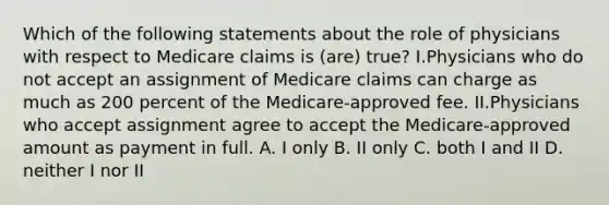 Which of the following statements about the role of physicians with respect to Medicare claims is (are) true? I.Physicians who do not accept an assignment of Medicare claims can charge as much as 200 percent of the Medicare-approved fee. II.Physicians who accept assignment agree to accept the Medicare-approved amount as payment in full. A. I only B. II only C. both I and II D. neither I nor II