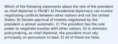 Which of the following statements about the role of the president as chief diplomat is FALSE? A) Presidential diplomacy can involve negotiating conflicts between other nations and not the United States. B) Senate approval of treaties negotiated by the president is almost automatic. C) The president has the sole power to negotiate treaties with other nations. D) In domestic policymaking, as chief diplomat, the president must rely principally on persuasion to lead. E) All of these are false.