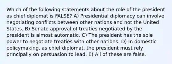 Which of the following statements about the role of the president as chief diplomat is FALSE? A) Presidential diplomacy can involve negotiating conflicts between other nations and not the United States. B) Senate approval of treaties negotiated by the president is almost automatic. C) The president has the sole power to negotiate treaties with other nations. D) In domestic policymaking, as chief diplomat, the president must rely principally on persuasion to lead. E) All of these are false.