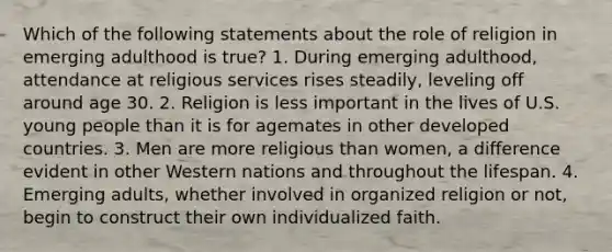 Which of the following statements about the role of religion in emerging adulthood is true? 1. During emerging adulthood, attendance at religious services rises steadily, leveling off around age 30. 2. Religion is less important in the lives of U.S. young people than it is for agemates in other developed countries. 3. Men are more religious than women, a difference evident in other Western nations and throughout the lifespan. 4. Emerging adults, whether involved in organized religion or not, begin to construct their own individualized faith.