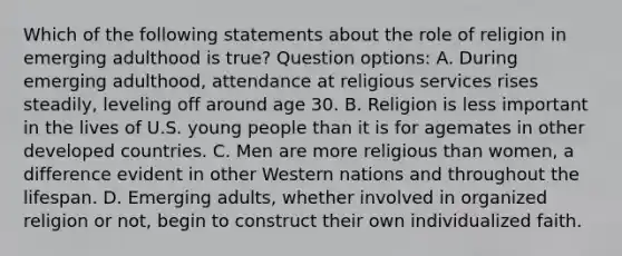 Which of the following statements about the role of religion in emerging adulthood is true? Question options: A. During emerging adulthood, attendance at religious services rises steadily, leveling off around age 30. B. Religion is less important in the lives of U.S. young people than it is for agemates in other developed countries. C. Men are more religious than women, a difference evident in other Western nations and throughout the lifespan. D. Emerging adults, whether involved in organized religion or not, begin to construct their own individualized faith.