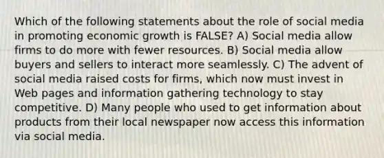 Which of the following statements about the role of social media in promoting economic growth is FALSE? A) Social media allow firms to do more with fewer resources. B) Social media allow buyers and sellers to interact more seamlessly. C) The advent of social media raised costs for firms, which now must invest in Web pages and information gathering technology to stay competitive. D) Many people who used to get information about products from their local newspaper now access this information via social media.