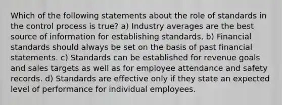 Which of the following statements about the role of standards in the control process is true? a) Industry averages are the best source of information for establishing standards. b) Financial standards should always be set on the basis of past <a href='https://www.questionai.com/knowledge/kFBJaQCz4b-financial-statements' class='anchor-knowledge'>financial statements</a>. c) Standards can be established for revenue goals and sales targets as well as for employee attendance and safety records. d) Standards are effective only if they state an expected level of performance for individual employees.