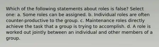 Which of the following statements about roles is false? Select one: a. Some roles can be assigned. b. Individual roles are often counter-productive to the group. c. Maintenance roles directly achieve the task that a group is trying to accomplish. d. A role is worked out jointly between an individual and other members of a group.