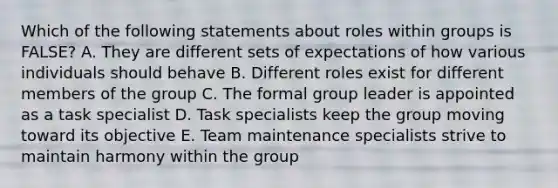 Which of the following statements about roles within groups is FALSE? A. They are different sets of expectations of how various individuals should behave B. Different roles exist for different members of the group C. The formal group leader is appointed as a task specialist D. Task specialists keep the group moving toward its objective E. Team maintenance specialists strive to maintain harmony within the group