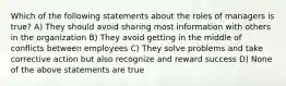 Which of the following statements about the roles of managers is true? A) They should avoid sharing most information with others in the organization B) They avoid getting in the middle of conflicts between employees C) They solve problems and take corrective action but also recognize and reward success D) None of the above statements are true