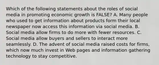 Which of the following statements about the roles of social media in promoting economic growth is FALSE? A. Many people who used to get information about products form their local newspaper now access this information via social media. B. Social media allow firms to do more with fewer resources. C. Social media allow buyers and sellers to interact more seamlessly. D. The advent of social media raised costs for firms, which now much invest in Web pages and information gathering technology to stay competitive.