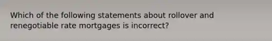 Which of the following statements about rollover and renegotiable rate mortgages is incorrect?