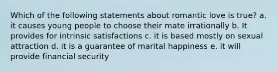 Which of the following statements about romantic love is true? a. it causes young people to choose their mate irrationally b. It provides for intrinsic satisfactions c. it is based mostly on sexual attraction d. it is a guarantee of marital happiness e. it will provide financial security