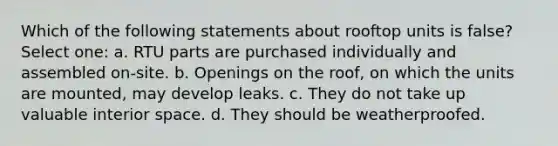 Which of the following statements about rooftop units is false? Select one: a. RTU parts are purchased individually and assembled on-site. b. Openings on the roof, on which the units are mounted, may develop leaks. c. They do not take up valuable interior space. d. They should be weatherproofed.