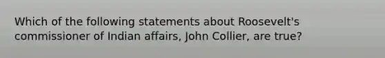 Which of the following statements about Roosevelt's commissioner of Indian affairs, John Collier, are true?