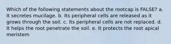 Which of the following statements about the rootcap is FALSE? a. It secretes mucilage. b. Its peripheral cells are released as it grows through the soil. c. Its peripheral cells are not replaced. d. It helps the root penetrate the soil. e. It protects the root apical meristem