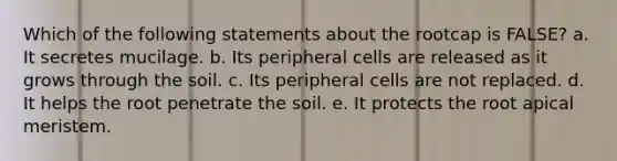 Which of the following statements about the rootcap is FALSE? a. It secretes mucilage. b. Its peripheral cells are released as it grows through the soil. c. Its peripheral cells are not replaced. d. It helps the root penetrate the soil. e. It protects the root apical meristem.