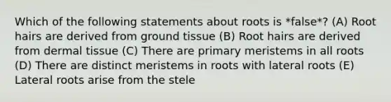 Which of the following statements about roots is *false*? (A) Root hairs are derived from ground tissue (B) Root hairs are derived from dermal tissue (C) There are primary meristems in all roots (D) There are distinct meristems in roots with lateral roots (E) Lateral roots arise from the stele