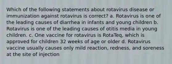 Which of the following statements about rotavirus disease or immunization against rotavirus is correct? a. Rotavirus is one of the leading causes of diarrhea in infants and young children b. Rotavirus is one of the leading causes of otitis media in young children. c. One vaccine for rotavirus is RotaTeq, which is approved for children 32 weeks of age or older d. Rotavirus vaccine usually causes only mild reaction, redness, and soreness at the site of injection