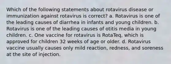 Which of the following statements about rotavirus disease or immunization against rotavirus is correct? a. Rotavirus is one of the leading causes of diarrhea in infants and young children. b. Rotavirus is one of the leading causes of otitis media in young children. c. One vaccine for rotavirus is RotaTeq, which is approved for children 32 weeks of age or older. d. Rotavirus vaccine usually causes only mild reaction, redness, and soreness at the site of injection.